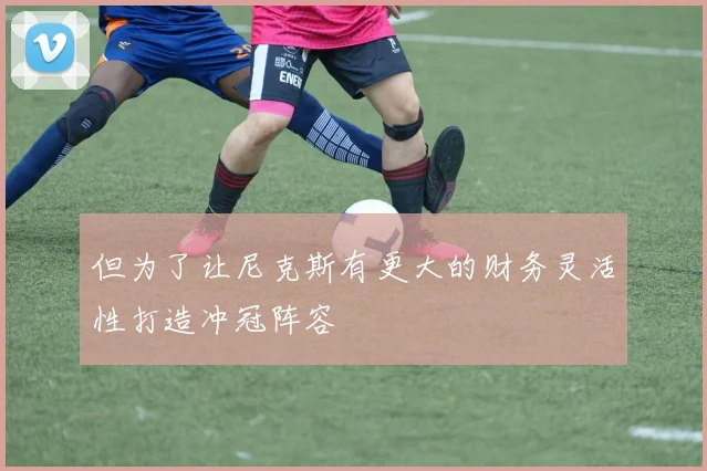 但为了让尼克斯有更大的财务灵活性打造冲冠阵容