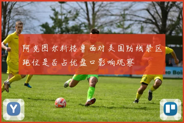 阿克图尔科格鲁面对美国防线禁区跑位是否占优盘口影响观察