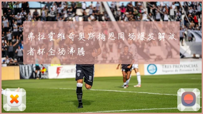 弗拉霍维奇奥斯梅恩同场爆发解放者杯全场沸腾