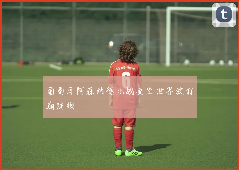 葡萄牙阿森纳德比战凌空世界波打崩防线