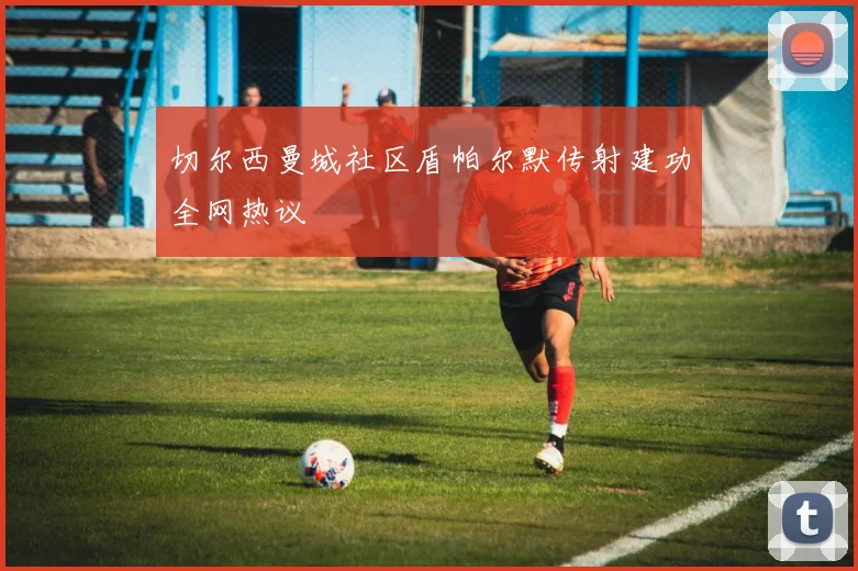 切尔西曼城社区盾帕尔默传射建功全网热议