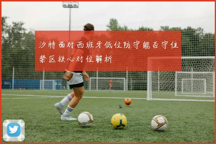 沙特面对西班牙低位防守能否守住禁区核心对位解析