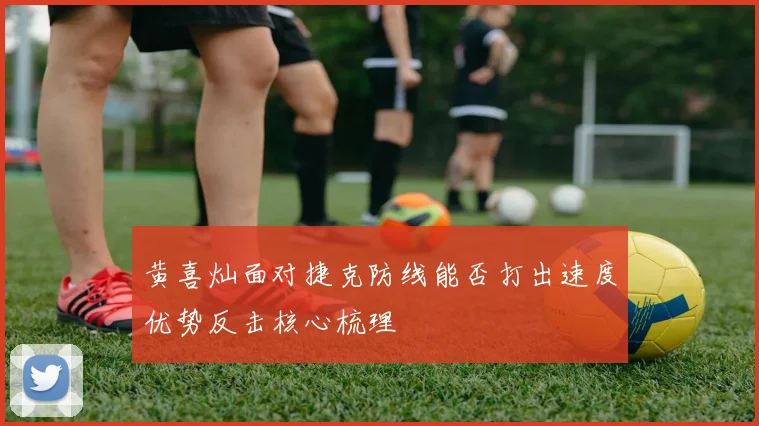 黄喜灿面对捷克防线能否打出速度优势反击核心梳理