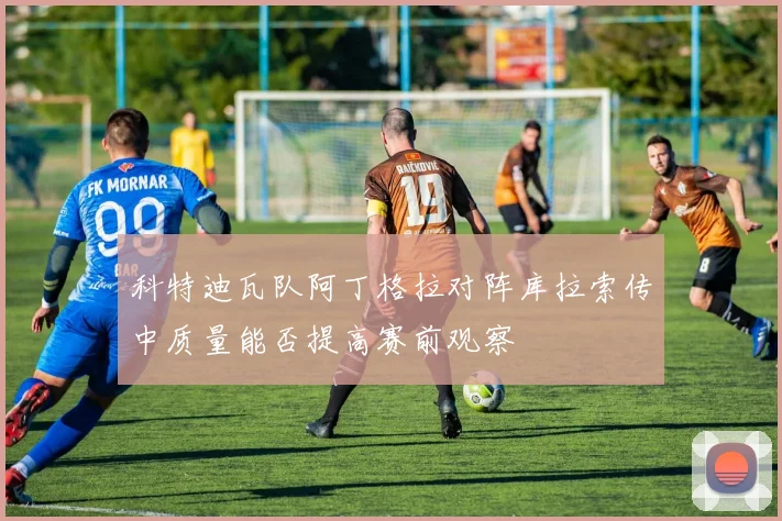 科特迪瓦队阿丁格拉对阵库拉索传中质量能否提高赛前观察