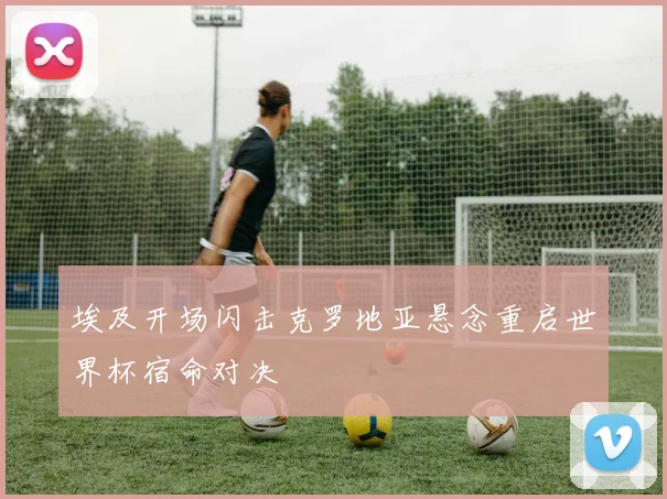 埃及开场闪击克罗地亚悬念重启世界杯宿命对决