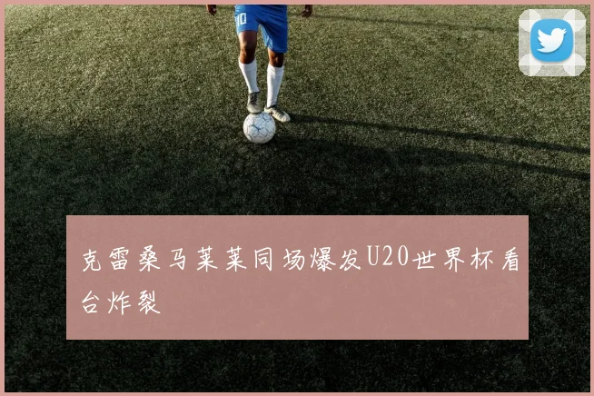 克雷桑马莱莱同场爆发U20世界杯看台炸裂