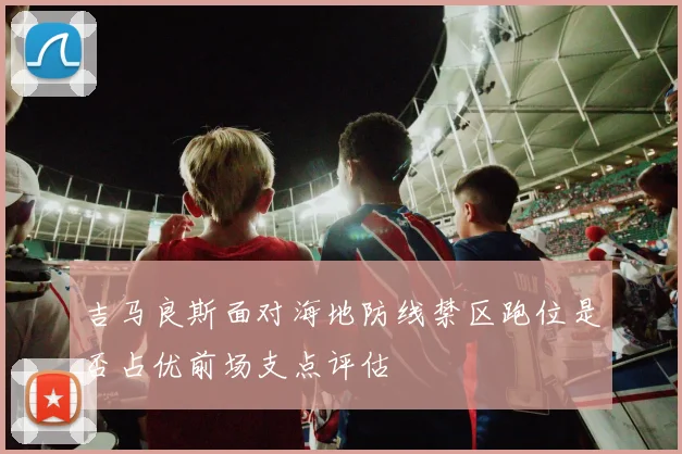 吉马良斯面对海地防线禁区跑位是否占优前场支点评估