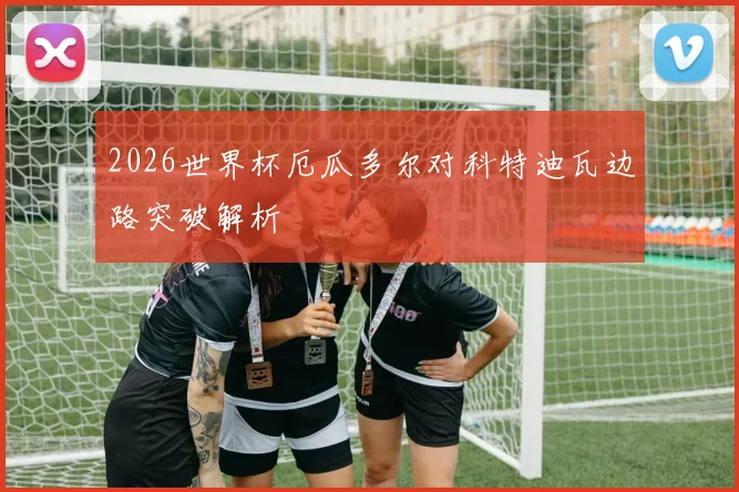 2026世界杯厄瓜多尔对科特迪瓦边路突破解析