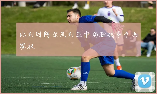 比利时阿尔及利亚中场激战争夺决赛权