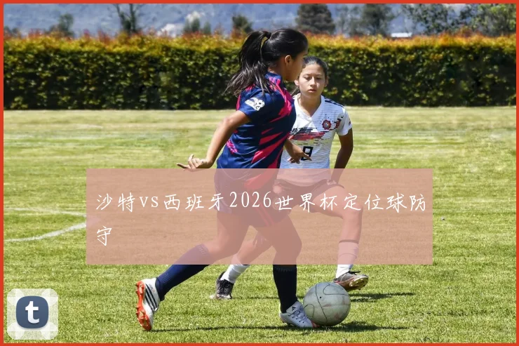 沙特vs西班牙2026世界杯定位球防守