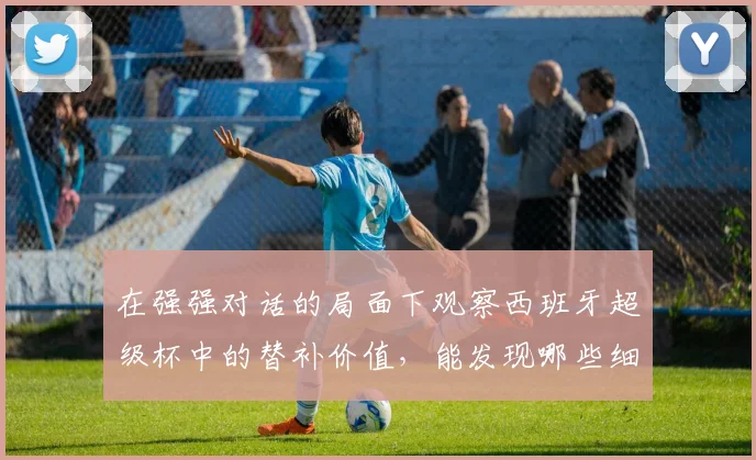 在强强对话的局面下观察西班牙超级杯中的替补价值，能发现哪些细节