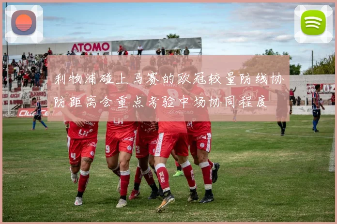 利物浦碰上马赛的欧冠较量防线协防距离会重点考验中场协同程度