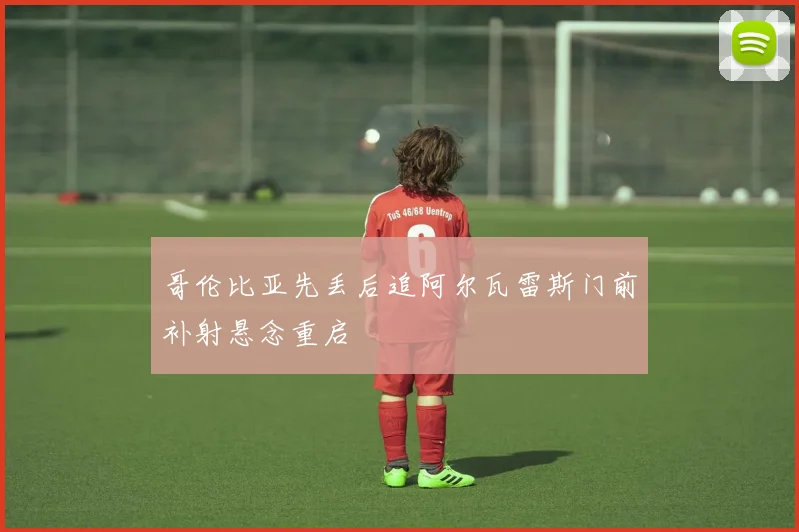 哥伦比亚先丢后追阿尔瓦雷斯门前补射悬念重启