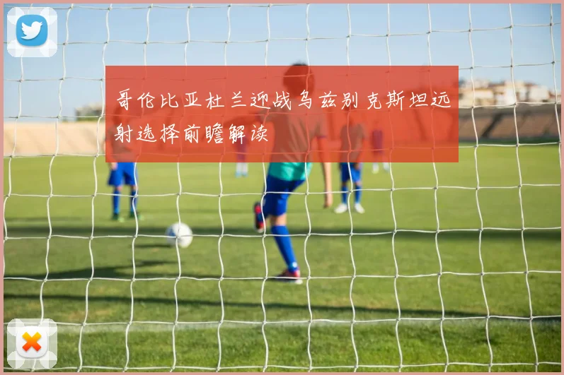 哥伦比亚杜兰迎战乌兹别克斯坦远射选择前瞻解读