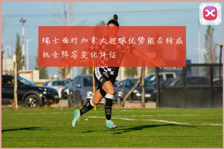 瑞士面对加拿大控球优势能否转成机会阵容变化评估