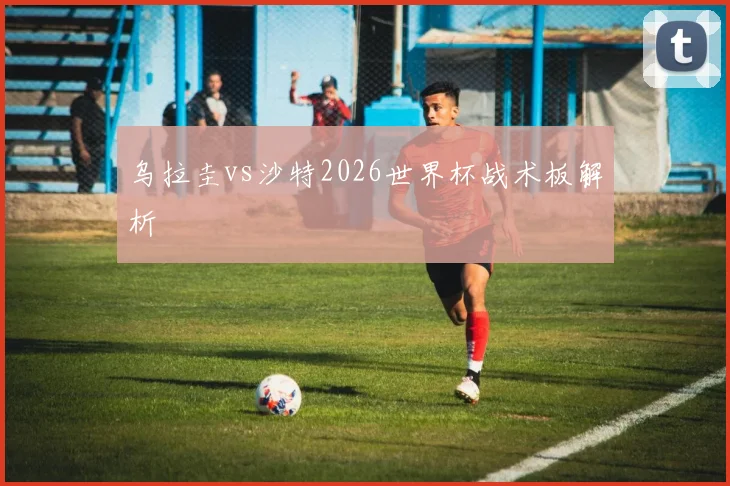 乌拉圭vs沙特2026世界杯战术板解析