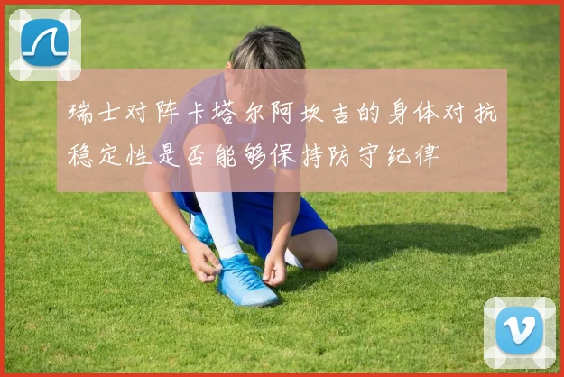 瑞士对阵卡塔尔阿坎吉的身体对抗稳定性是否能够保持防守纪律