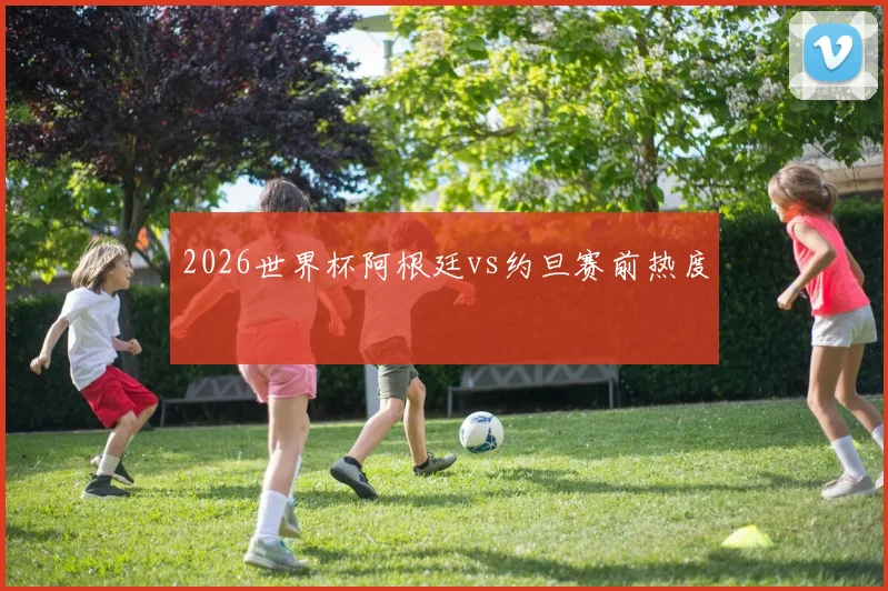 2026世界杯阿根廷vs约旦赛前热度